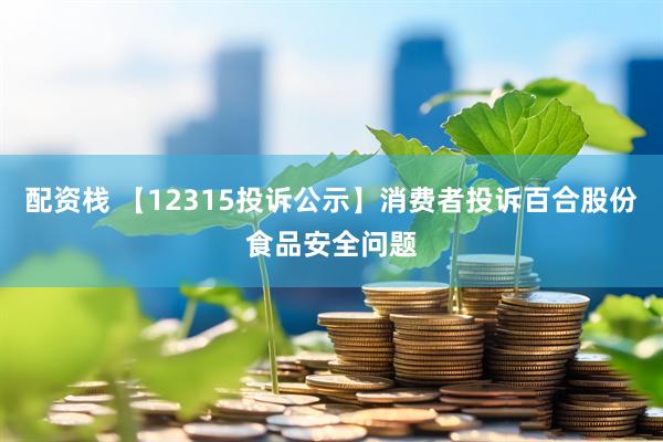 配资栈 【12315投诉公示】消费者投诉百合股份食品安全问题