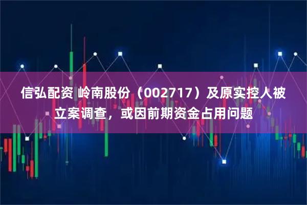 信弘配资 岭南股份（002717）及原实控人被立案调查，或因前期资金占用问题