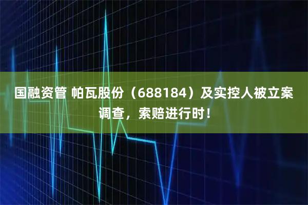 国融资管 帕瓦股份（688184）及实控人被立案调查，索赔进行时！