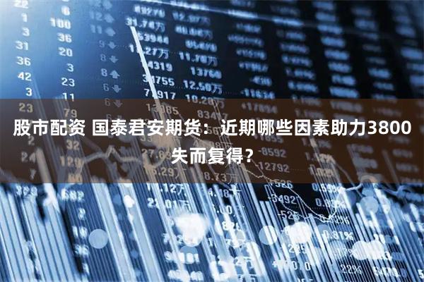 股市配资 国泰君安期货：近期哪些因素助力3800失而复得？