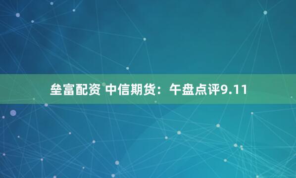 垒富配资 中信期货：午盘点评9.11