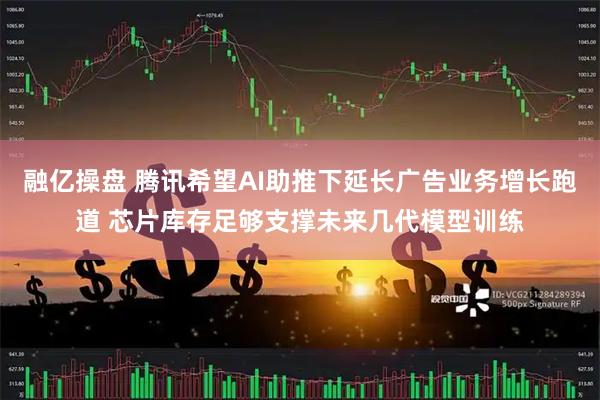 融亿操盘 腾讯希望AI助推下延长广告业务增长跑道 芯片库存足够支撑未来几代模型训练