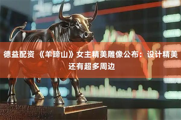 德益配资 《羊蹄山》女主精美雕像公布：设计精美 还有超多周边