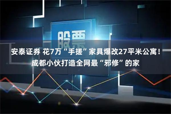 安泰证券 花7万“手搓”家具爆改27平米公寓！成都小伙打造全网最“邪修”的家