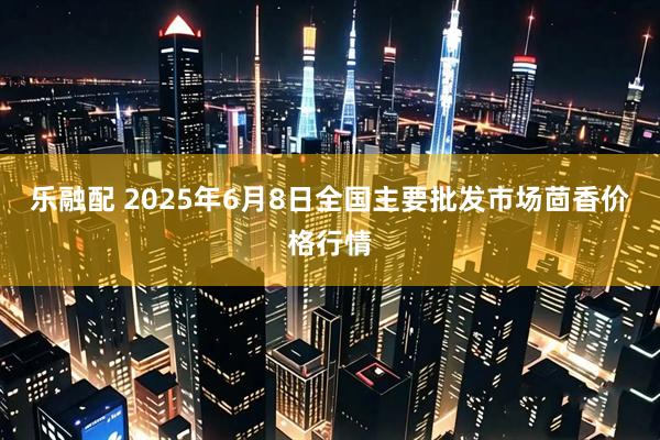 乐融配 2025年6月8日全国主要批发市场茴香价格行情