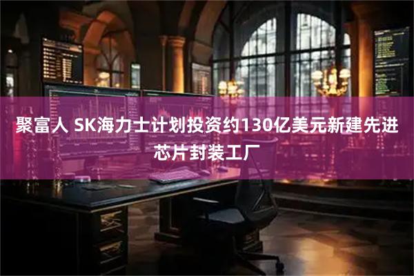 聚富人 SK海力士计划投资约130亿美元新建先进芯片封装工厂