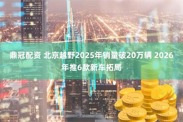 鼎冠配资 北京越野2025年销量破20万辆 2026年推6款新车拓局
