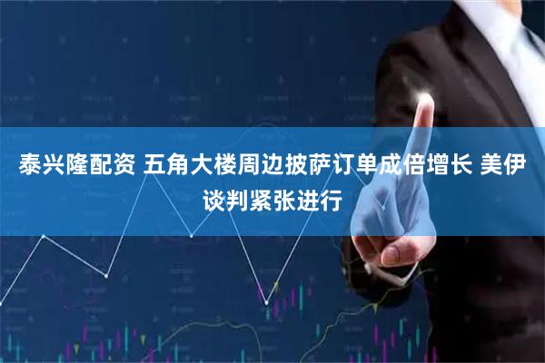 泰兴隆配资 五角大楼周边披萨订单成倍增长 美伊谈判紧张进行