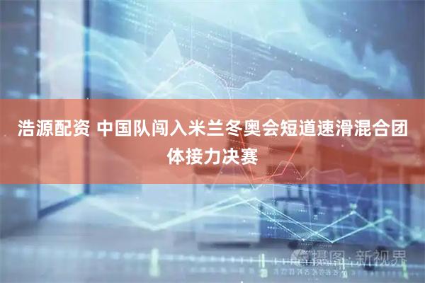 浩源配资 中国队闯入米兰冬奥会短道速滑混合团体接力决赛