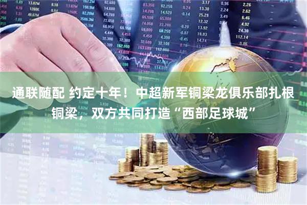 通联随配 约定十年！中超新军铜梁龙俱乐部扎根铜梁，双方共同打造“西部足球城”