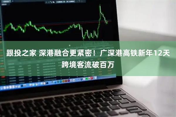 跟投之家 深港融合更紧密！广深港高铁新年12天跨境客流破百万
