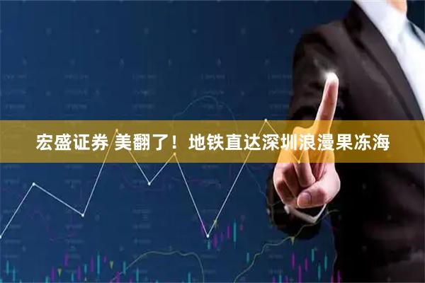 宏盛证券 美翻了！地铁直达深圳浪漫果冻海