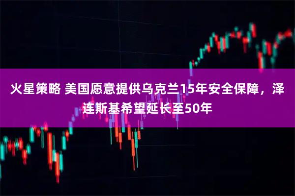 火星策略 美国愿意提供乌克兰15年安全保障，泽连斯基希望延长至50年