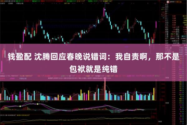 钱盈配 沈腾回应春晚说错词：我自责啊，那不是包袱就是纯错