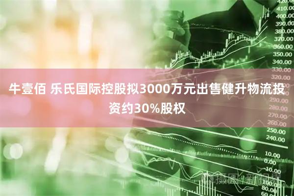 牛壹佰 乐氏国际控股拟3000万元出售健升物流投资约30%股权