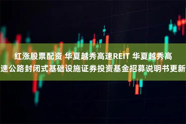 红涨股票配资 华夏越秀高速REIT 华夏越秀高速公路封闭式基础设施证券投资基金招募说明书更新