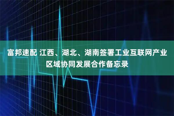 富邦速配 江西、湖北、湖南签署工业互联网产业区域协同发展合作备忘录