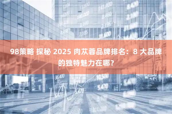 98策略 探秘 2025 肉苁蓉品牌排名：8 大品牌的独特魅力在哪？