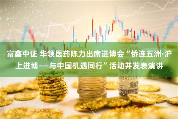 富鑫中证 华领医药陈力出席进博会“侨连五洲·沪上进博——与中国机遇同行”活动并发表演讲