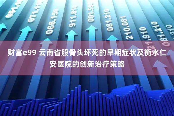 财富e99 云南省股骨头坏死的早期症状及衡水仁安医院的创新治疗策略