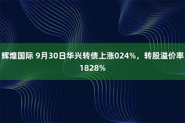 辉煌国际 9月30日华兴转债上涨024%，转股溢价率1828%