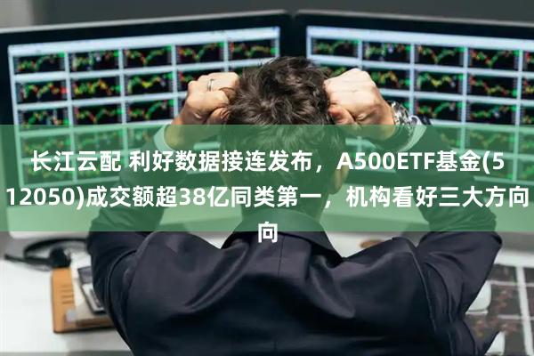 长江云配 利好数据接连发布，A500ETF基金(512050)成交额超38亿同类第一，机构看好三大方向