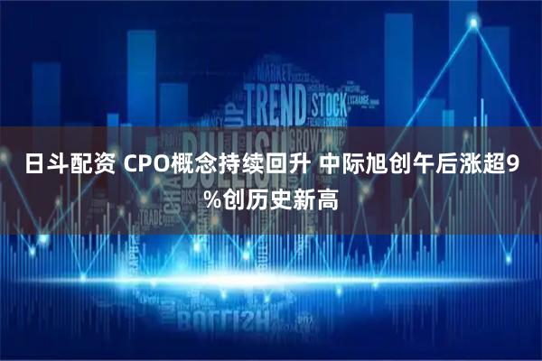 日斗配资 CPO概念持续回升 中际旭创午后涨超9%创历史新高
