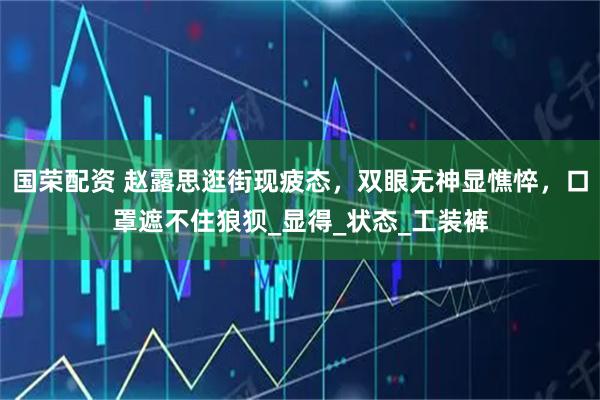 国荣配资 赵露思逛街现疲态，双眼无神显憔悴，口罩遮不住狼狈_显得_状态_工装裤