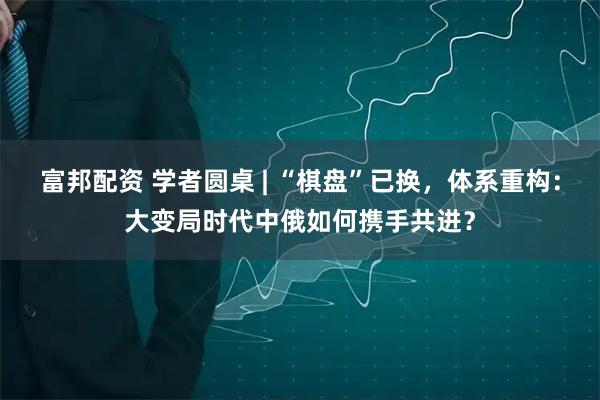 富邦配资 学者圆桌 | “棋盘”已换，体系重构：大变局时代中俄如何携手共进？